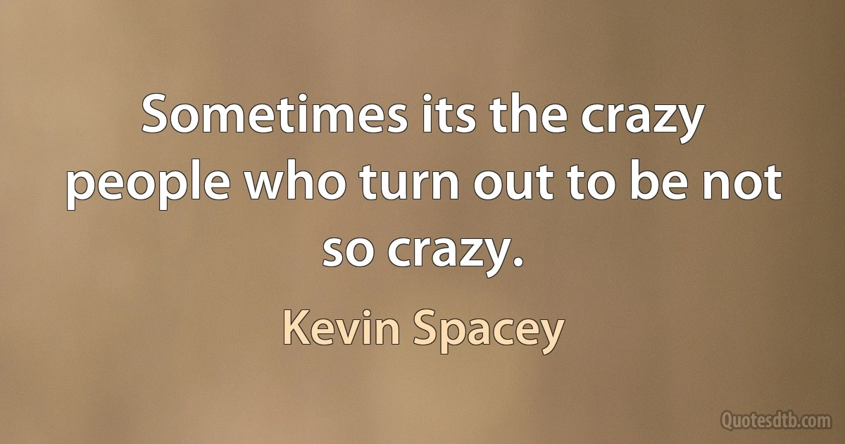 Sometimes its the crazy people who turn out to be not so crazy. (Kevin Spacey)