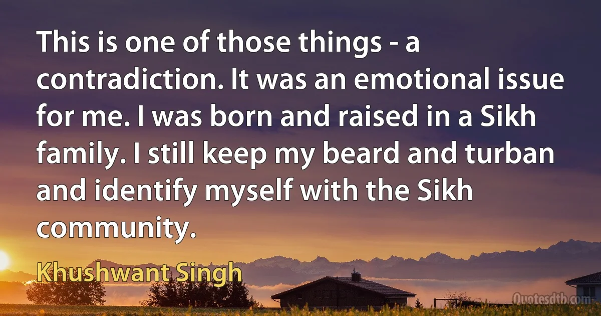 This is one of those things - a contradiction. It was an emotional issue for me. I was born and raised in a Sikh family. I still keep my beard and turban and identify myself with the Sikh community. (Khushwant Singh)