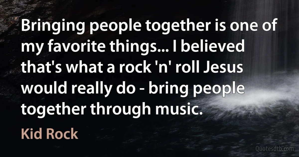 Bringing people together is one of my favorite things... I believed that's what a rock 'n' roll Jesus would really do - bring people together through music. (Kid Rock)