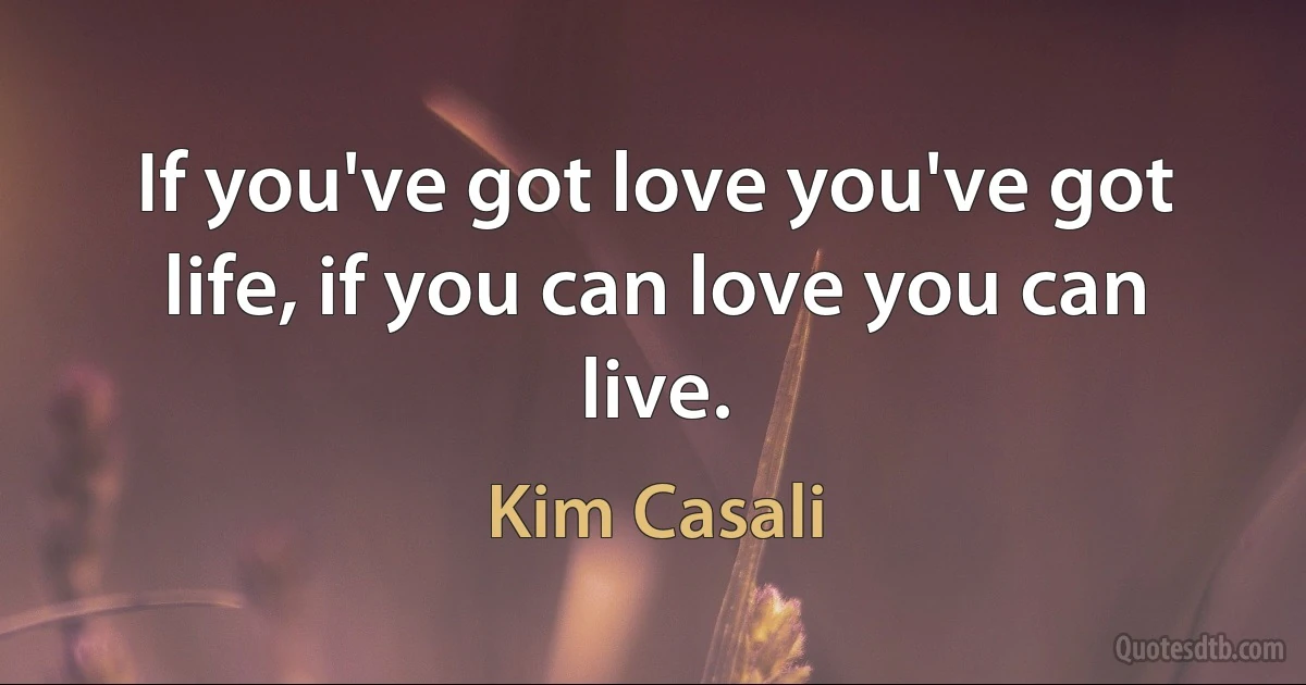 If you've got love you've got life, if you can love you can live. (Kim Casali)