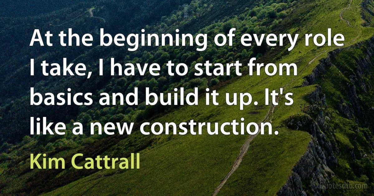 At the beginning of every role I take, I have to start from basics and build it up. It's like a new construction. (Kim Cattrall)