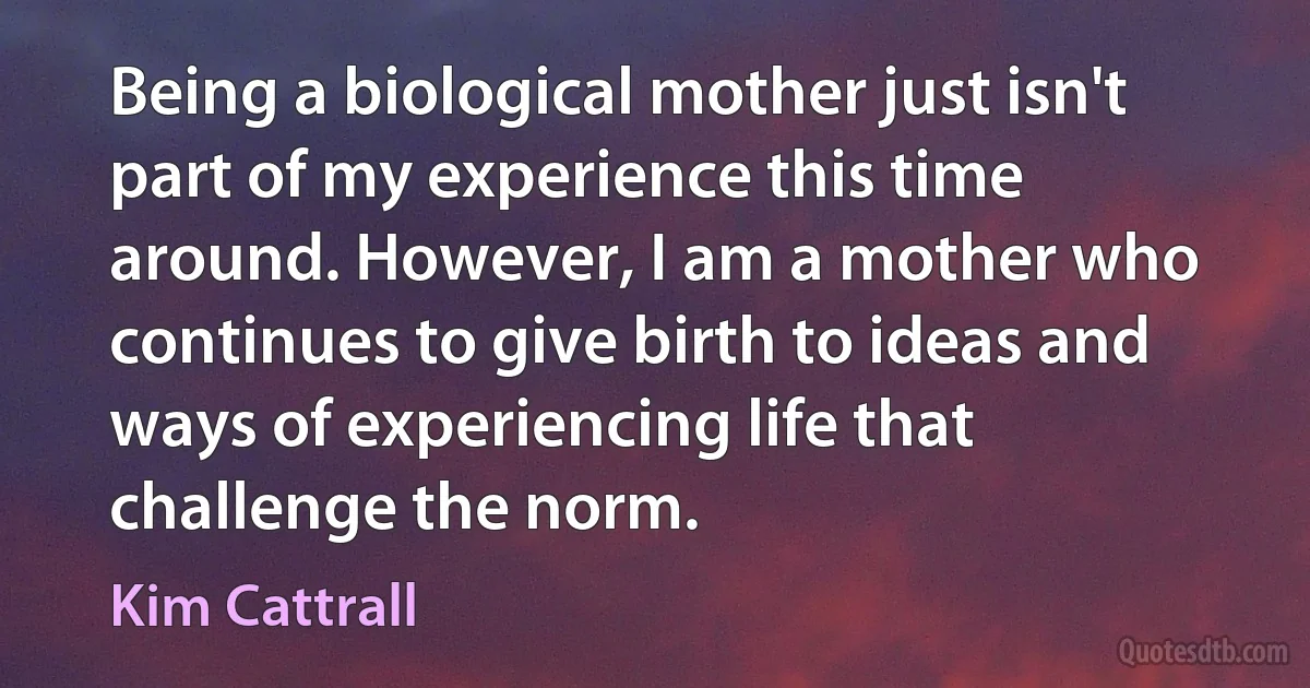 Being a biological mother just isn't part of my experience this time around. However, I am a mother who continues to give birth to ideas and ways of experiencing life that challenge the norm. (Kim Cattrall)