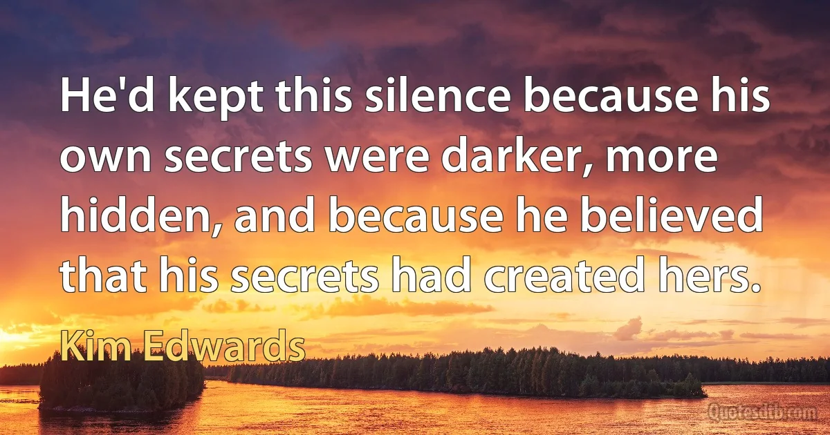 He'd kept this silence because his own secrets were darker, more hidden, and because he believed that his secrets had created hers. (Kim Edwards)