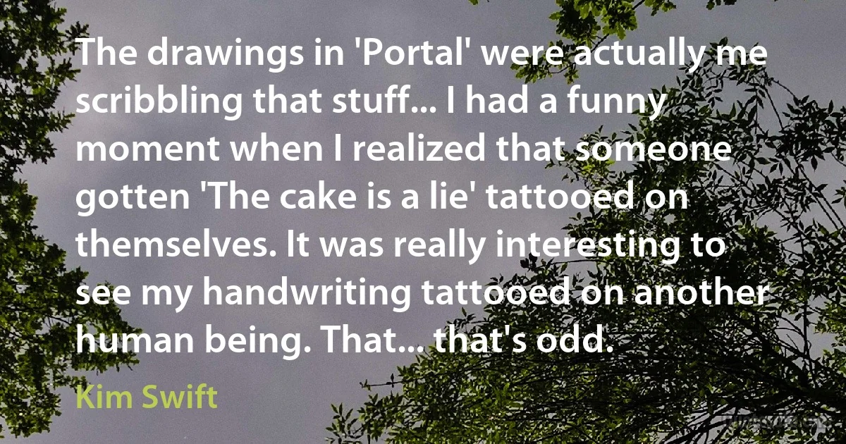 The drawings in 'Portal' were actually me scribbling that stuff... I had a funny moment when I realized that someone gotten 'The cake is a lie' tattooed on themselves. It was really interesting to see my handwriting tattooed on another human being. That... that's odd. (Kim Swift)