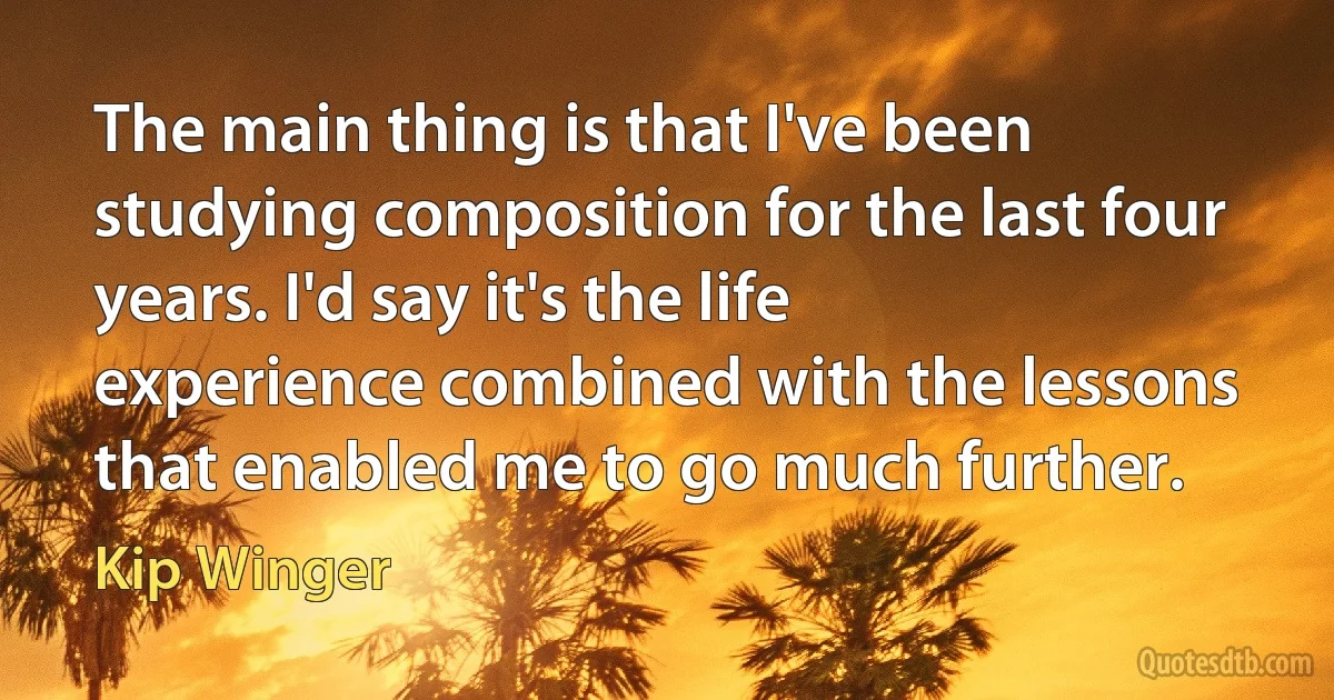 The main thing is that I've been studying composition for the last four years. I'd say it's the life experience combined with the lessons that enabled me to go much further. (Kip Winger)