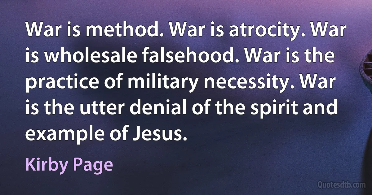 War is method. War is atrocity. War is wholesale falsehood. War is the practice of military necessity. War is the utter denial of the spirit and example of Jesus. (Kirby Page)