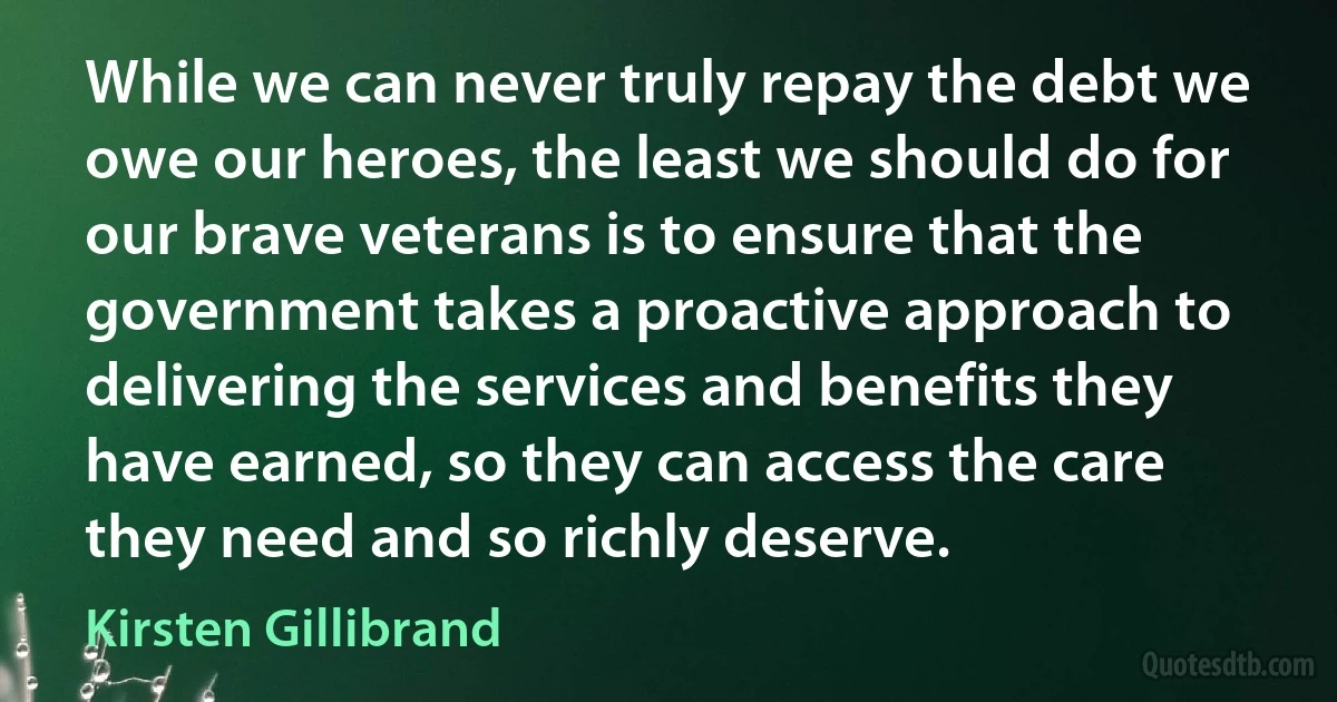 While we can never truly repay the debt we owe our heroes, the least we should do for our brave veterans is to ensure that the government takes a proactive approach to delivering the services and benefits they have earned, so they can access the care they need and so richly deserve. (Kirsten Gillibrand)