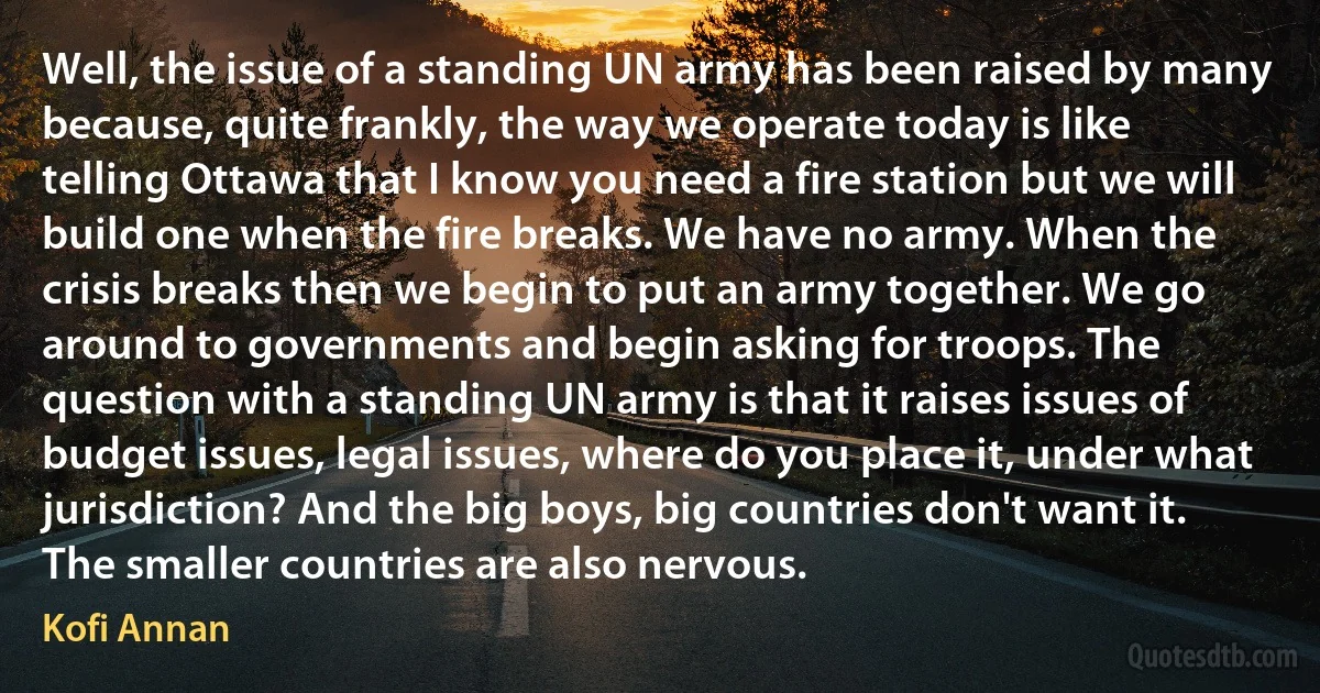 Well, the issue of a standing UN army has been raised by many because, quite frankly, the way we operate today is like telling Ottawa that I know you need a fire station but we will build one when the fire breaks. We have no army. When the crisis breaks then we begin to put an army together. We go around to governments and begin asking for troops. The question with a standing UN army is that it raises issues of budget issues, legal issues, where do you place it, under what jurisdiction? And the big boys, big countries don't want it. The smaller countries are also nervous. (Kofi Annan)