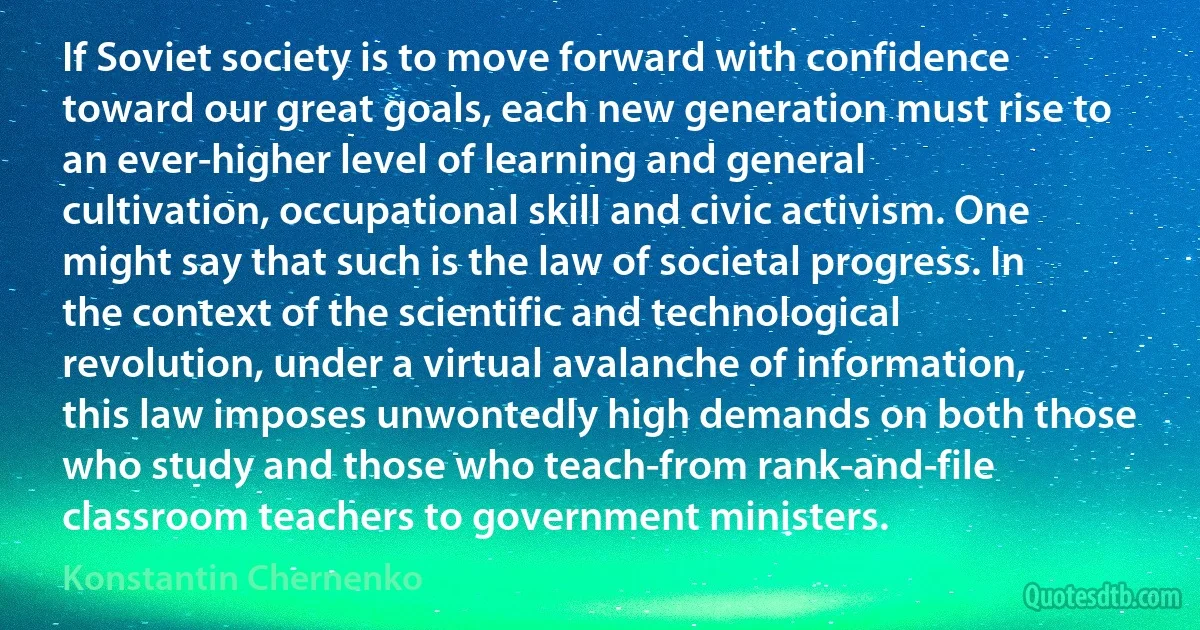 If Soviet society is to move forward with confidence toward our great goals, each new generation must rise to an ever-higher level of learning and general cultivation, occupational skill and civic activism. One might say that such is the law of societal progress. In the context of the scientific and technological revolution, under a virtual avalanche of information, this law imposes unwontedly high demands on both those who study and those who teach-from rank-and-file classroom teachers to government ministers. (Konstantin Chernenko)