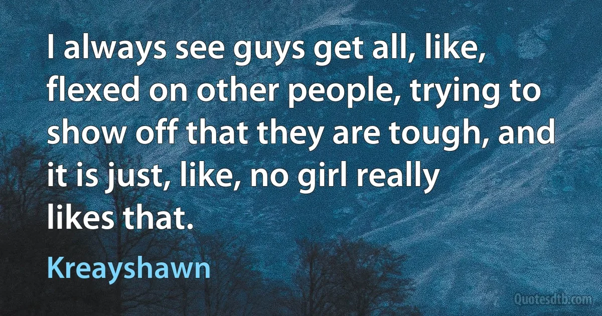 I always see guys get all, like, flexed on other people, trying to show off that they are tough, and it is just, like, no girl really likes that. (Kreayshawn)