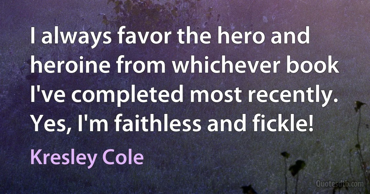 I always favor the hero and heroine from whichever book I've completed most recently. Yes, I'm faithless and fickle! (Kresley Cole)