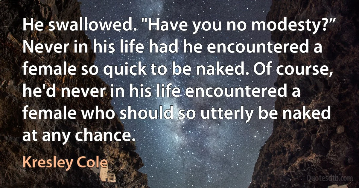 He swallowed. "Have you no modesty?” Never in his life had he encountered a female so quick to be naked. Of course, he'd never in his life encountered a female who should so utterly be naked at any chance. (Kresley Cole)