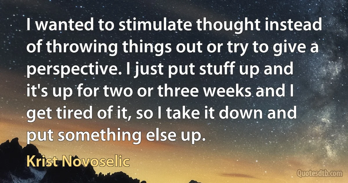 I wanted to stimulate thought instead of throwing things out or try to give a perspective. I just put stuff up and it's up for two or three weeks and I get tired of it, so I take it down and put something else up. (Krist Novoselic)