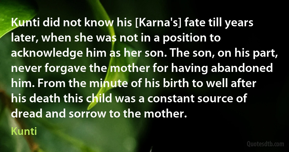 Kunti did not know his [Karna's] fate till years later, when she was not in a position to acknowledge him as her son. The son, on his part, never forgave the mother for having abandoned him. From the minute of his birth to well after his death this child was a constant source of dread and sorrow to the mother. (Kunti)