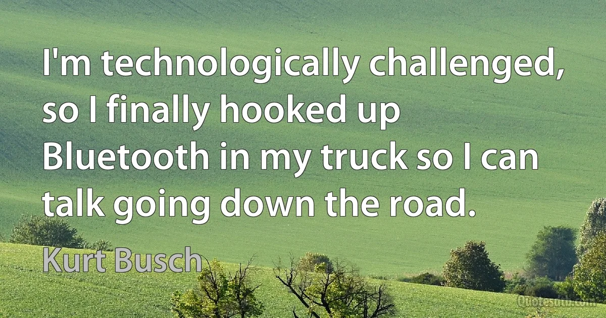 I'm technologically challenged, so I finally hooked up Bluetooth in my truck so I can talk going down the road. (Kurt Busch)