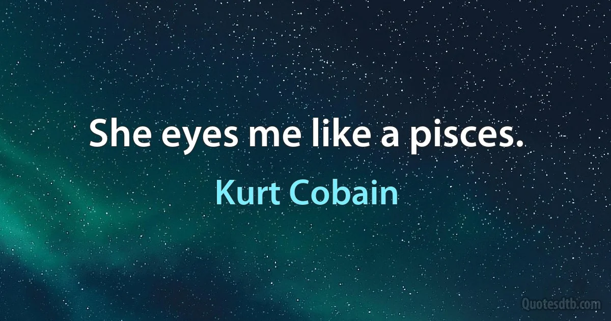 She eyes me like a pisces. (Kurt Cobain)