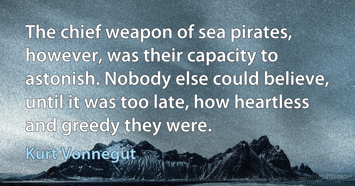 The chief weapon of sea pirates, however, was their capacity to astonish. Nobody else could believe, until it was too late, how heartless and greedy they were. (Kurt Vonnegut)