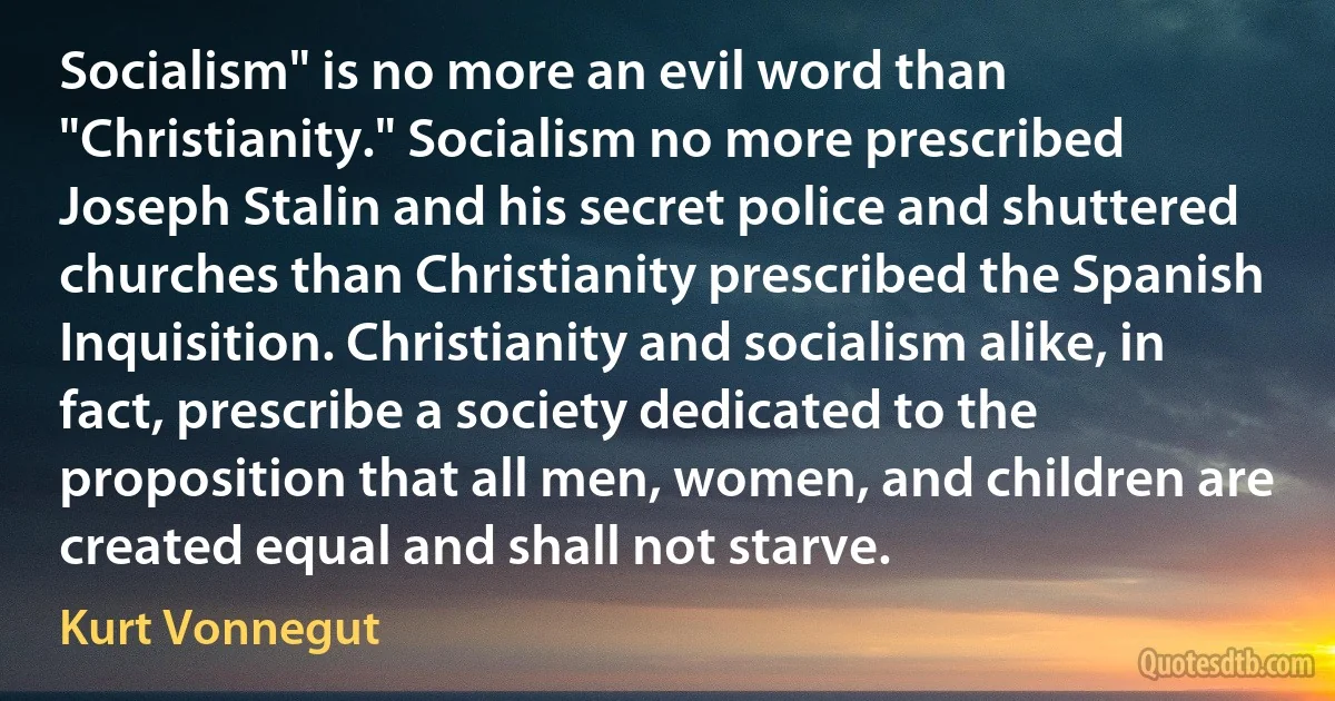 Socialism" is no more an evil word than "Christianity." Socialism no more prescribed Joseph Stalin and his secret police and shuttered churches than Christianity prescribed the Spanish Inquisition. Christianity and socialism alike, in fact, prescribe a society dedicated to the proposition that all men, women, and children are created equal and shall not starve. (Kurt Vonnegut)