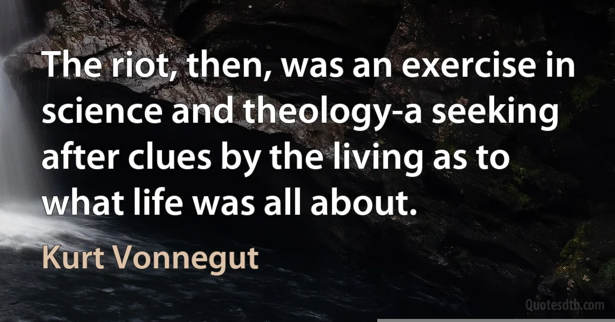 The riot, then, was an exercise in science and theology-a seeking after clues by the living as to what life was all about. (Kurt Vonnegut)