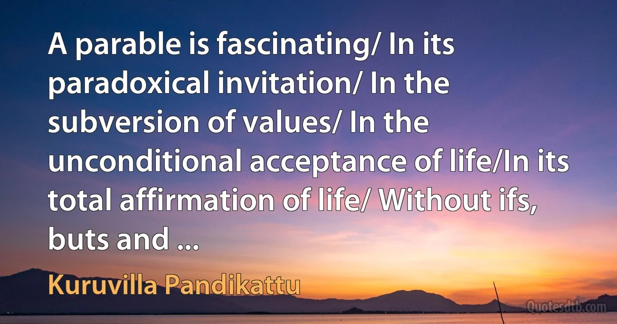 A parable is fascinating/ In its paradoxical invitation/ In the subversion of values/ In the unconditional acceptance of life/In its total affirmation of life/ Without ifs, buts and ... (Kuruvilla Pandikattu)