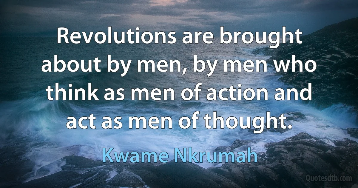 Revolutions are brought about by men, by men who think as men of action and act as men of thought. (Kwame Nkrumah)