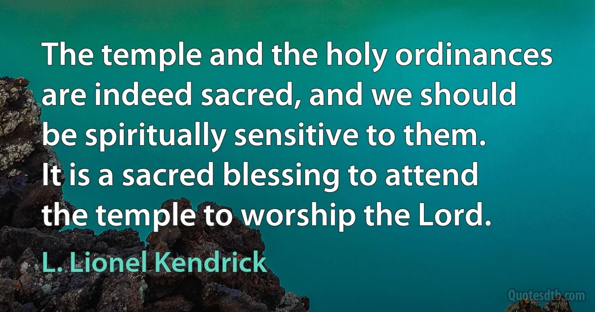 The temple and the holy ordinances are indeed sacred, and we should be spiritually sensitive to them. It is a sacred blessing to attend the temple to worship the Lord. (L. Lionel Kendrick)