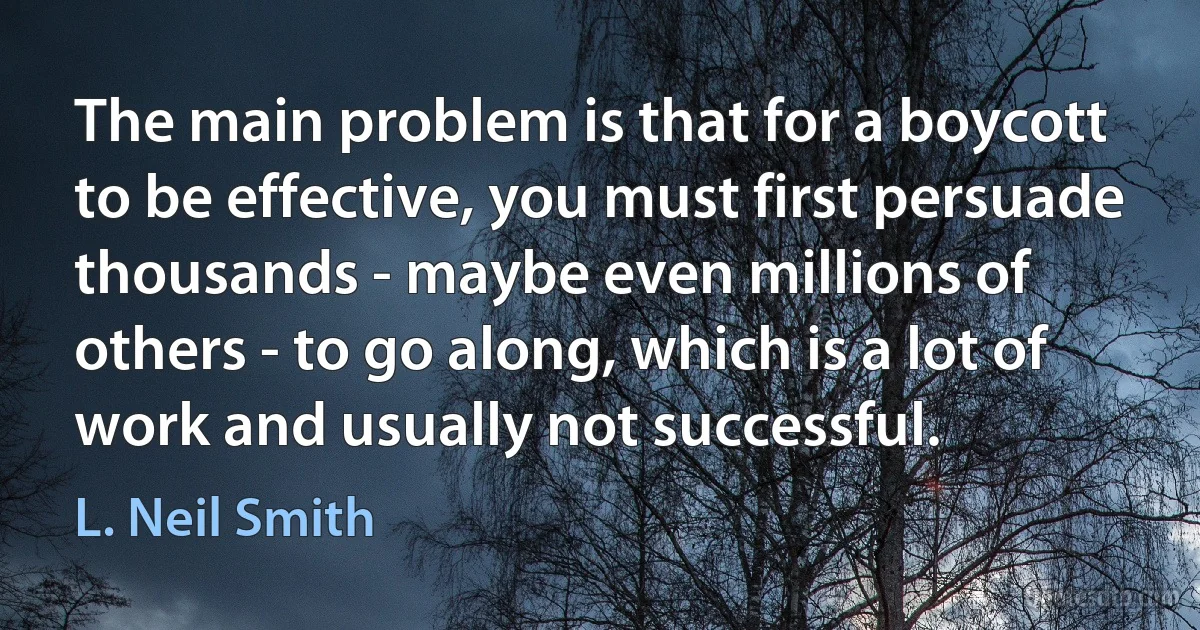 The main problem is that for a boycott to be effective, you must first persuade thousands - maybe even millions of others - to go along, which is a lot of work and usually not successful. (L. Neil Smith)