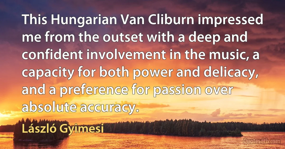 This Hungarian Van Cliburn impressed me from the outset with a deep and confident involvement in the music, a capacity for both power and delicacy, and a preference for passion over absolute accuracy. (László Gyimesi)