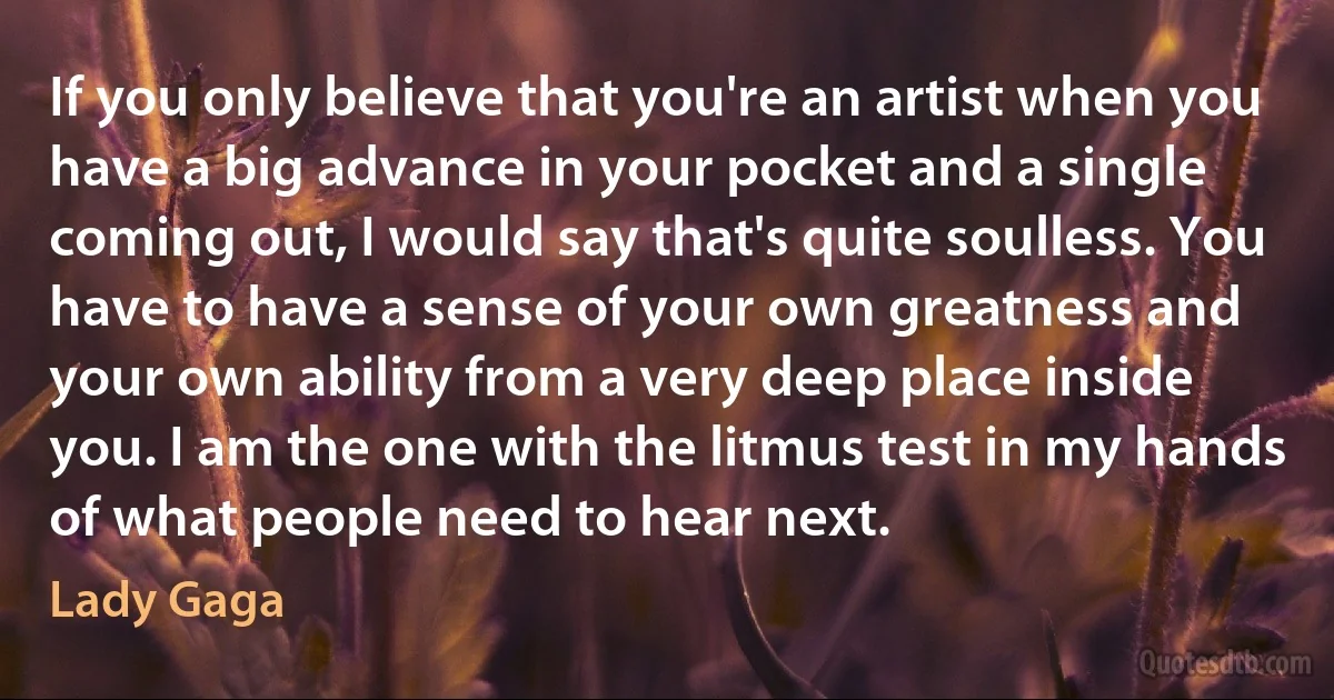 If you only believe that you're an artist when you have a big advance in your pocket and a single coming out, I would say that's quite soulless. You have to have a sense of your own greatness and your own ability from a very deep place inside you. I am the one with the litmus test in my hands of what people need to hear next. (Lady Gaga)