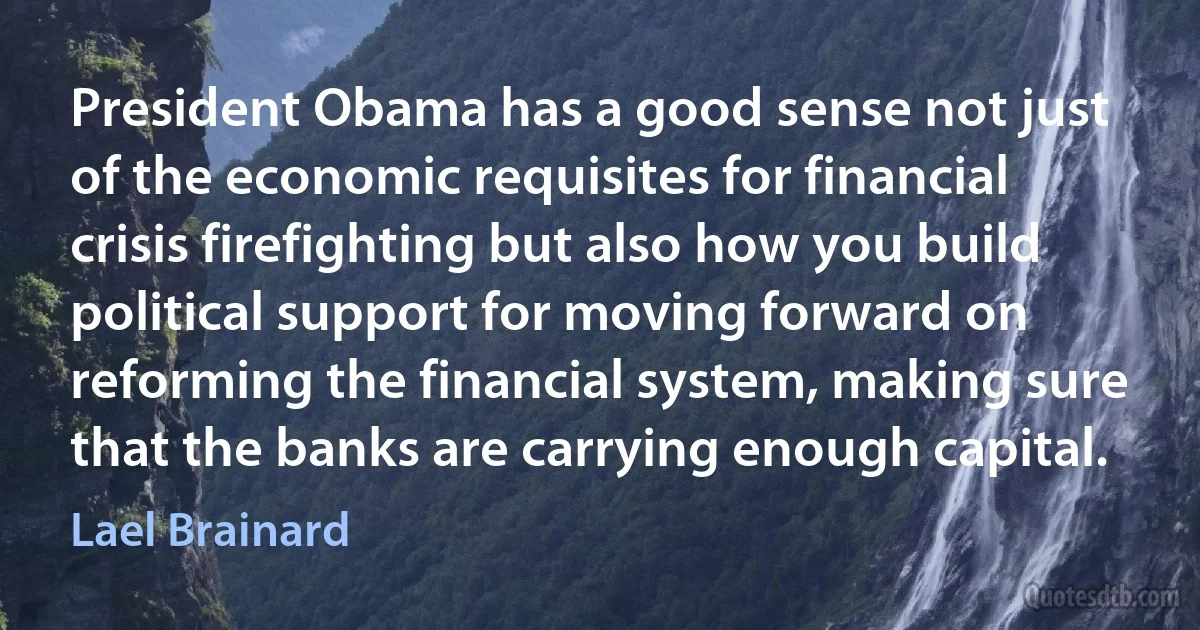 President Obama has a good sense not just of the economic requisites for financial crisis firefighting but also how you build political support for moving forward on reforming the financial system, making sure that the banks are carrying enough capital. (Lael Brainard)