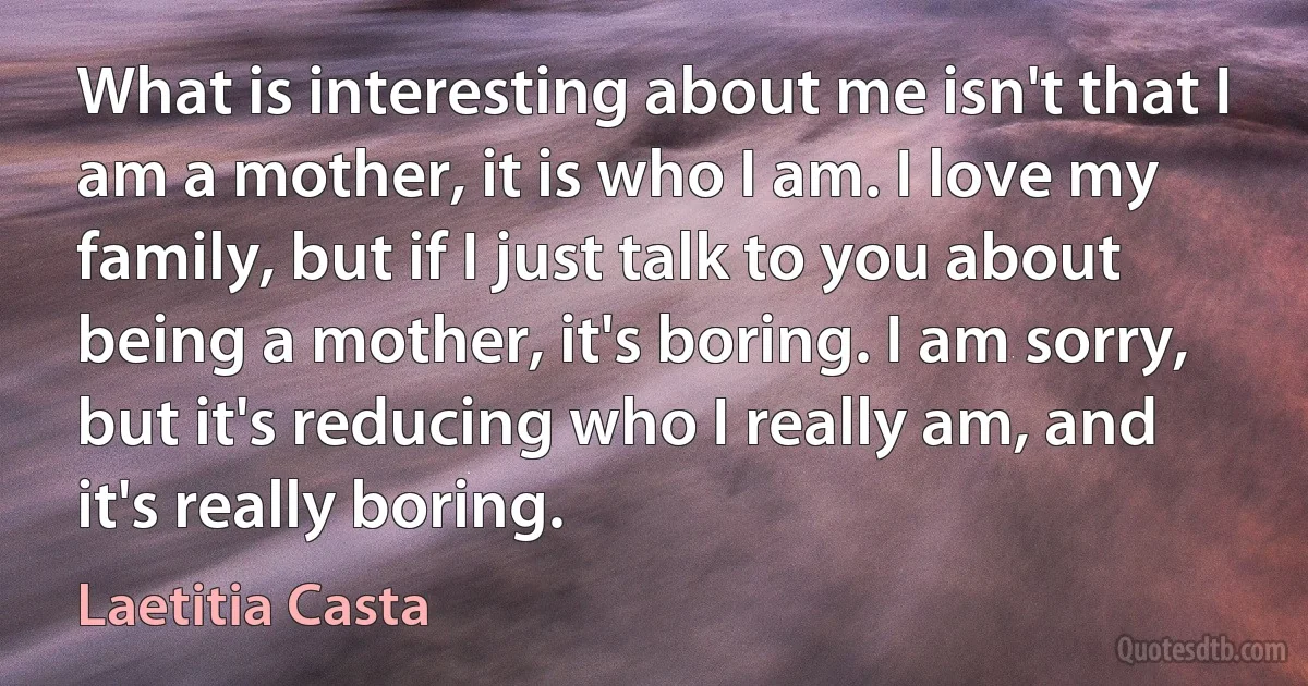 What is interesting about me isn't that I am a mother, it is who I am. I love my family, but if I just talk to you about being a mother, it's boring. I am sorry, but it's reducing who I really am, and it's really boring. (Laetitia Casta)