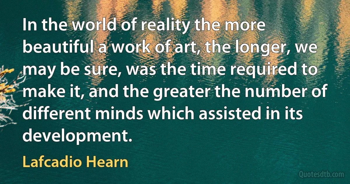 In the world of reality the more beautiful a work of art, the longer, we may be sure, was the time required to make it, and the greater the number of different minds which assisted in its development. (Lafcadio Hearn)