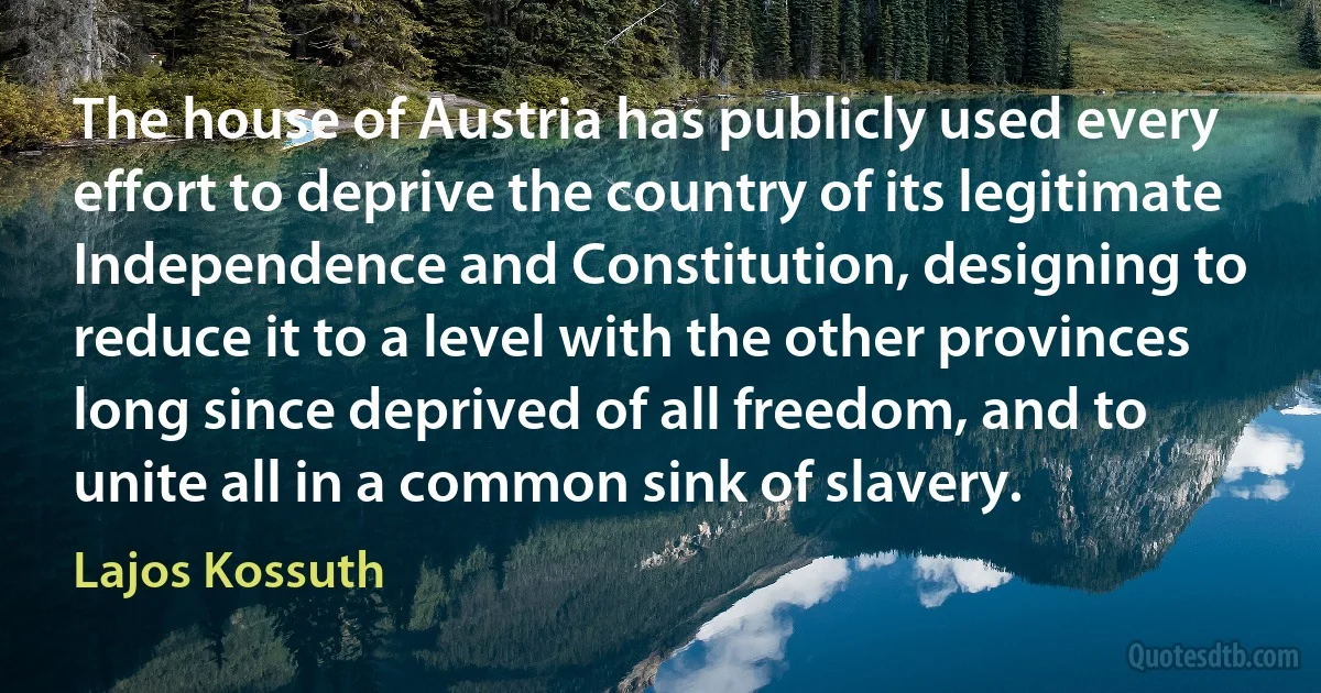 The house of Austria has publicly used every effort to deprive the country of its legitimate Independence and Constitution, designing to reduce it to a level with the other provinces long since deprived of all freedom, and to unite all in a common sink of slavery. (Lajos Kossuth)