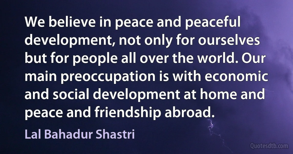 We believe in peace and peaceful development, not only for ourselves but for people all over the world. Our main preoccupation is with economic and social development at home and peace and friendship abroad. (Lal Bahadur Shastri)