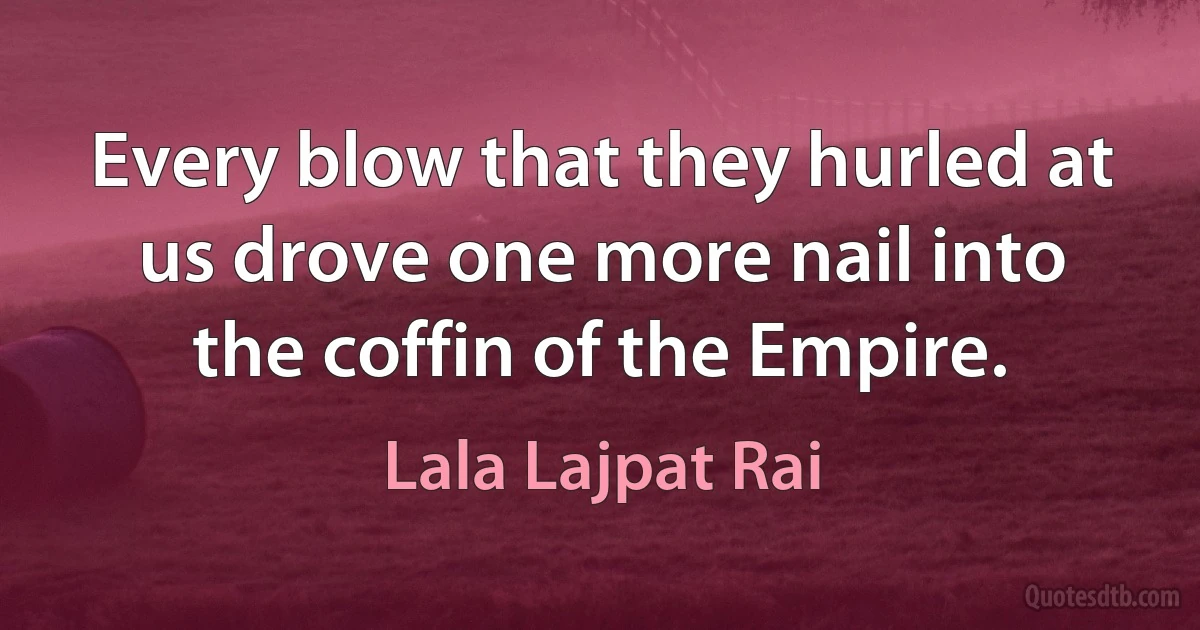 Every blow that they hurled at us drove one more nail into the coffin of the Empire. (Lala Lajpat Rai)