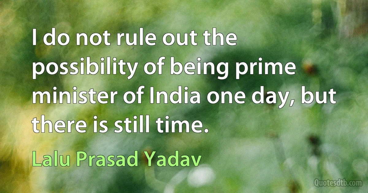 I do not rule out the possibility of being prime minister of India one day, but there is still time. (Lalu Prasad Yadav)