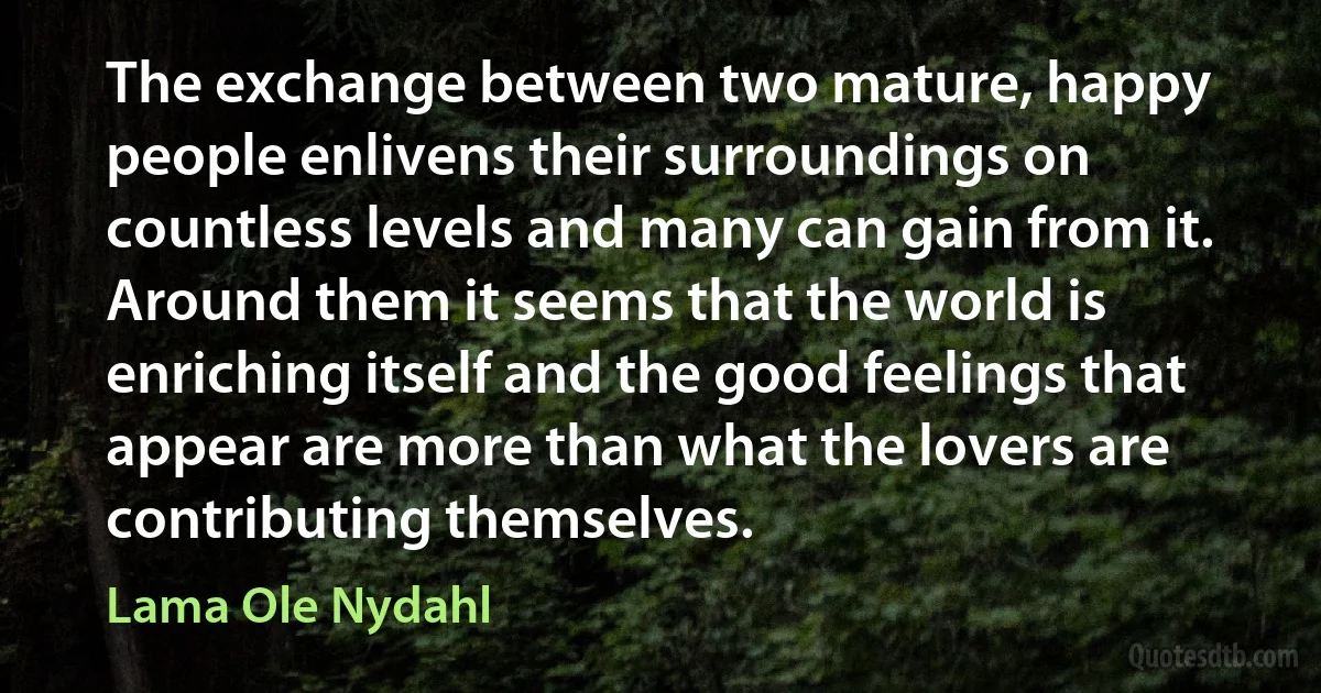 The exchange between two mature, happy people enlivens their surroundings on countless levels and many can gain from it. Around them it seems that the world is enriching itself and the good feelings that appear are more than what the lovers are contributing themselves. (Lama Ole Nydahl)