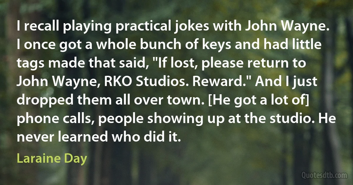 I recall playing practical jokes with John Wayne. I once got a whole bunch of keys and had little tags made that said, "If lost, please return to John Wayne, RKO Studios. Reward." And I just dropped them all over town. [He got a lot of] phone calls, people showing up at the studio. He never learned who did it. (Laraine Day)