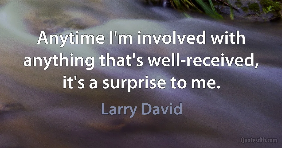 Anytime I'm involved with anything that's well-received, it's a surprise to me. (Larry David)