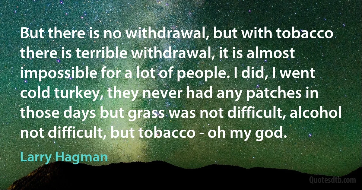 But there is no withdrawal, but with tobacco there is terrible withdrawal, it is almost impossible for a lot of people. I did, I went cold turkey, they never had any patches in those days but grass was not difficult, alcohol not difficult, but tobacco - oh my god. (Larry Hagman)