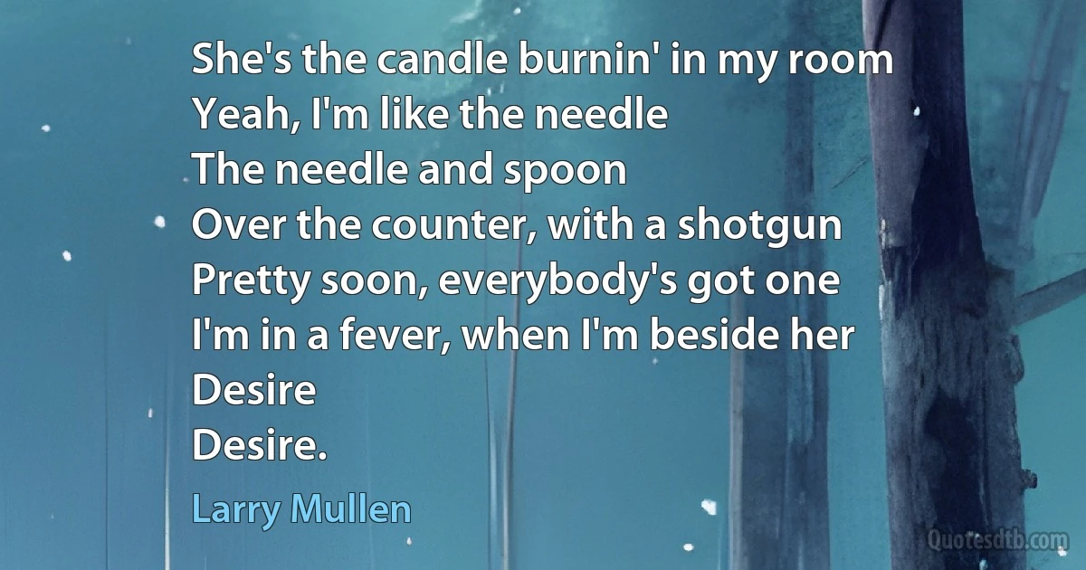 She's the candle burnin' in my room
Yeah, I'm like the needle
The needle and spoon
Over the counter, with a shotgun
Pretty soon, everybody's got one
I'm in a fever, when I'm beside her
Desire
Desire. (Larry Mullen)