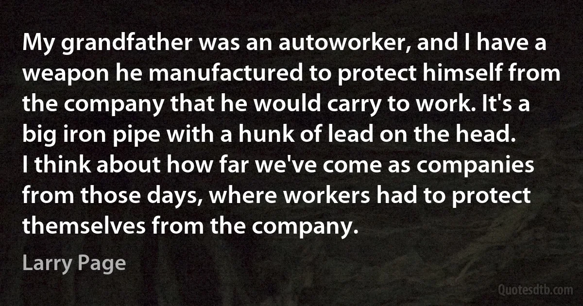 My grandfather was an autoworker, and I have a weapon he manufactured to protect himself from the company that he would carry to work. It's a big iron pipe with a hunk of lead on the head. I think about how far we've come as companies from those days, where workers had to protect themselves from the company. (Larry Page)