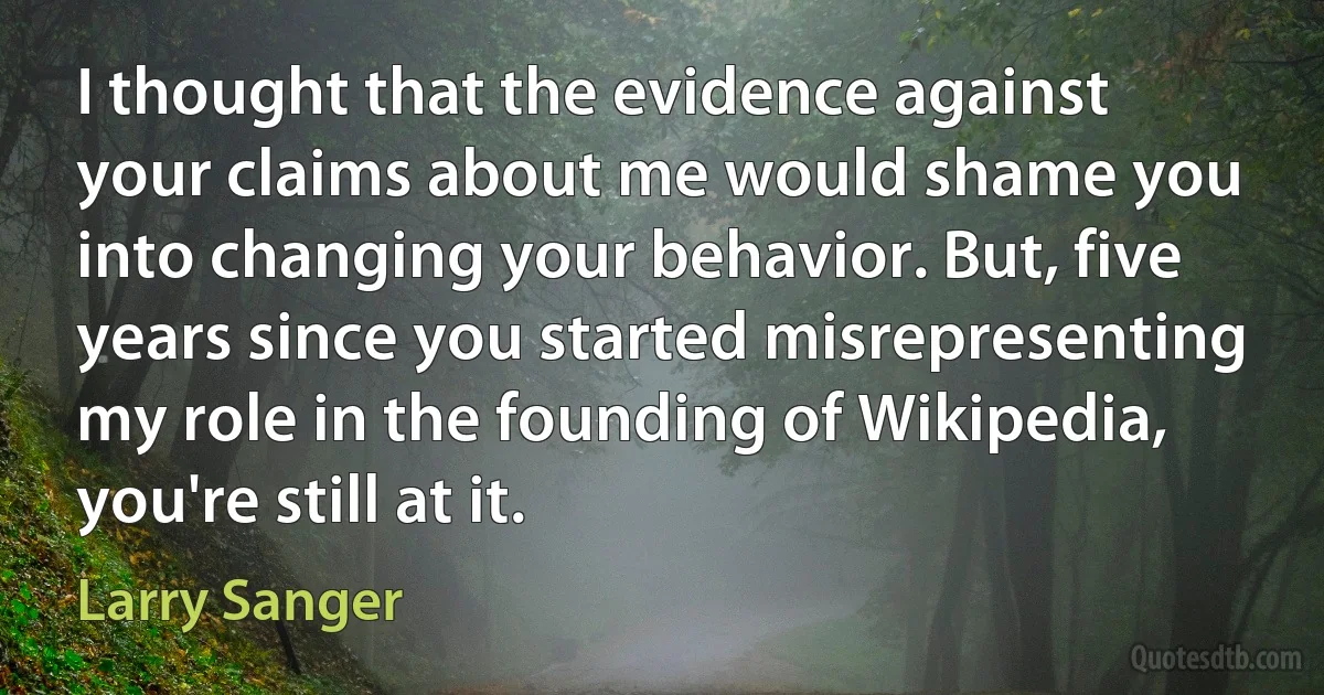 I thought that the evidence against your claims about me would shame you into changing your behavior. But, five years since you started misrepresenting my role in the founding of Wikipedia, you're still at it. (Larry Sanger)