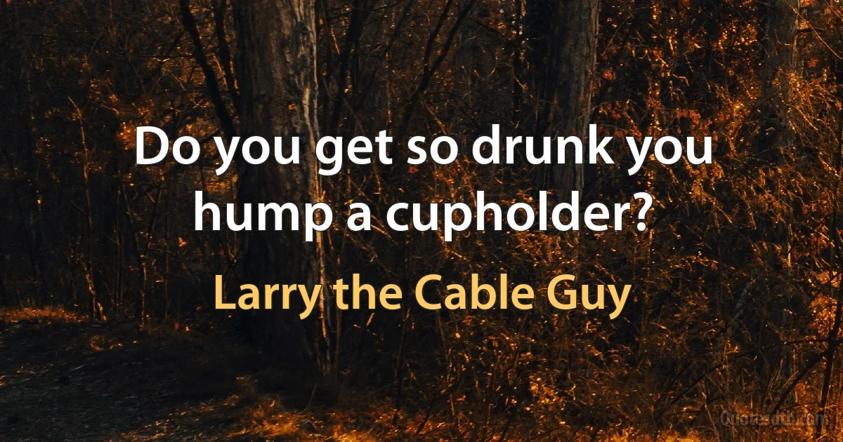 Do you get so drunk you hump a cupholder? (Larry the Cable Guy)