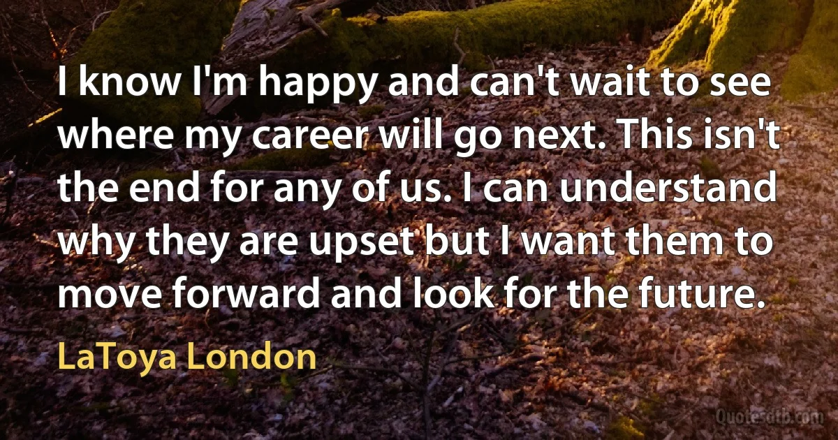 I know I'm happy and can't wait to see where my career will go next. This isn't the end for any of us. I can understand why they are upset but I want them to move forward and look for the future. (LaToya London)