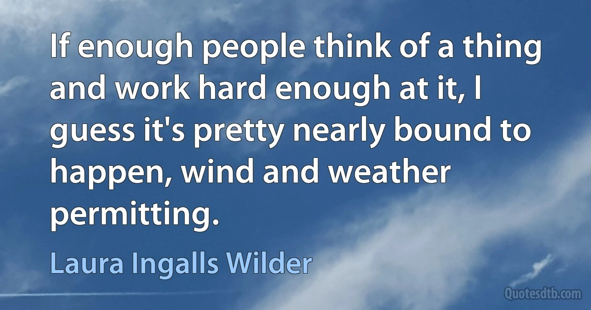 If enough people think of a thing and work hard enough at it, I guess it's pretty nearly bound to happen, wind and weather permitting. (Laura Ingalls Wilder)