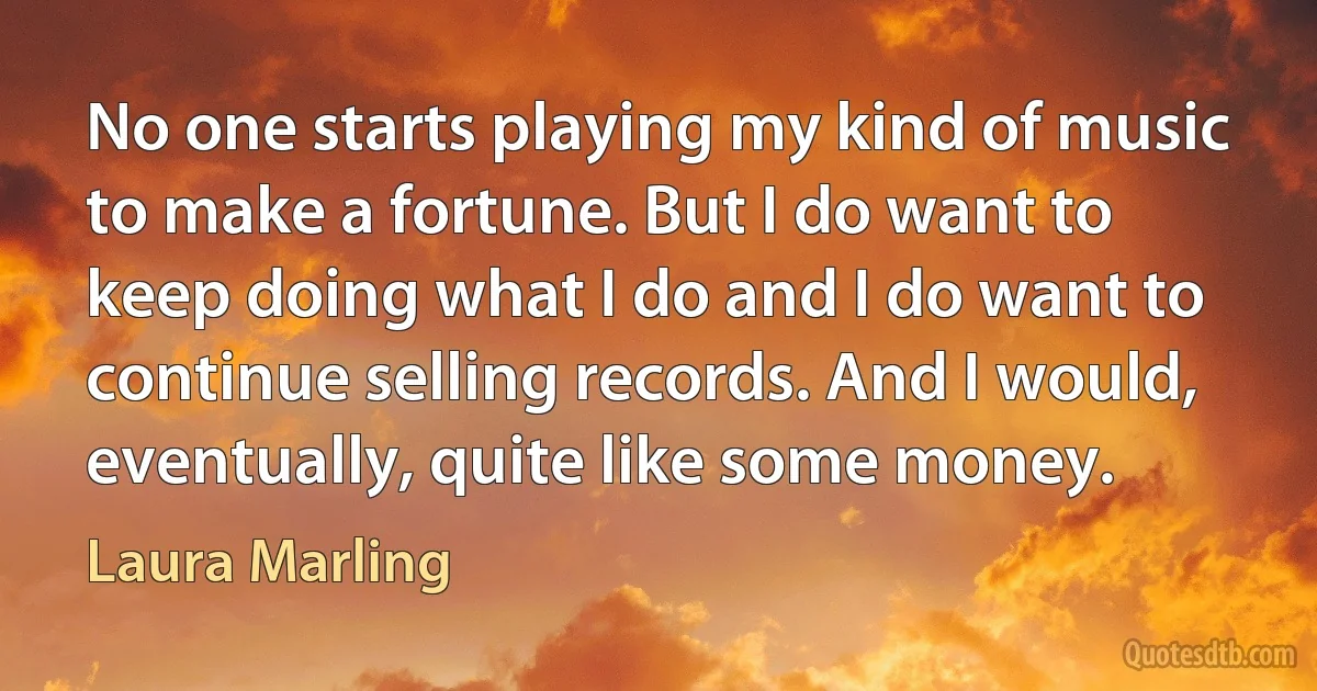 No one starts playing my kind of music to make a fortune. But I do want to keep doing what I do and I do want to continue selling records. And I would, eventually, quite like some money. (Laura Marling)