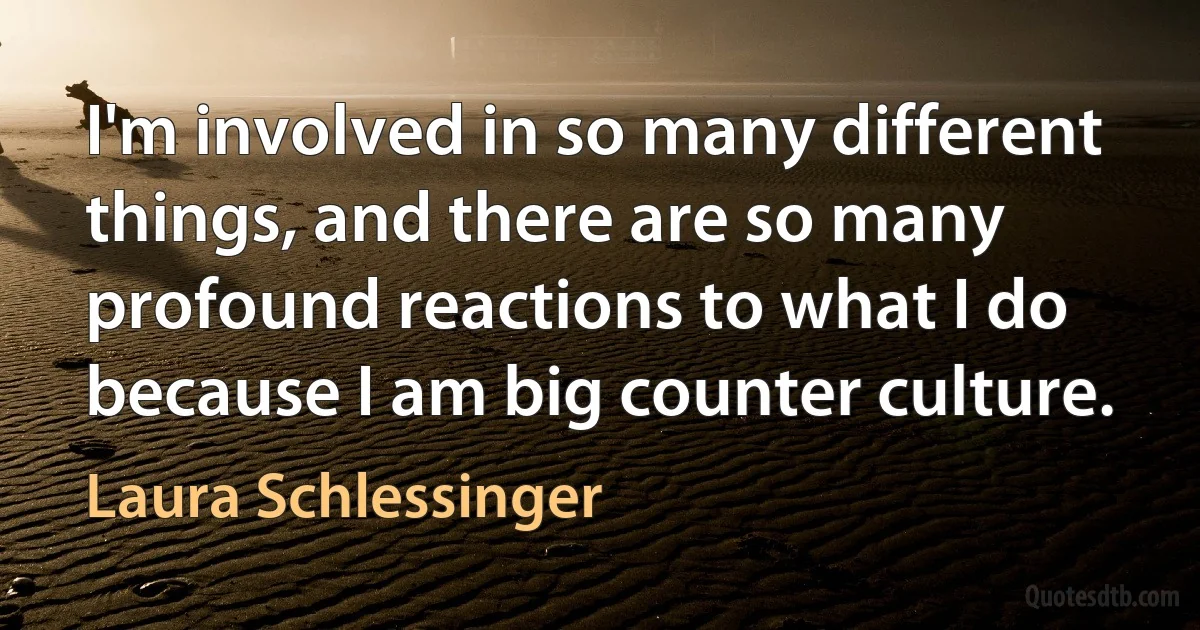 I'm involved in so many different things, and there are so many profound reactions to what I do because I am big counter culture. (Laura Schlessinger)