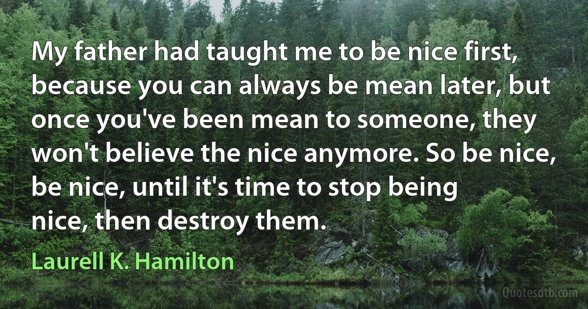 My father had taught me to be nice first, because you can always be mean later, but once you've been mean to someone, they won't believe the nice anymore. So be nice, be nice, until it's time to stop being nice, then destroy them. (Laurell K. Hamilton)