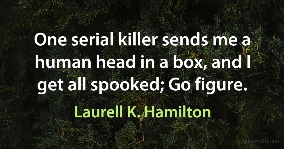 One serial killer sends me a human head in a box, and I get all spooked; Go figure. (Laurell K. Hamilton)